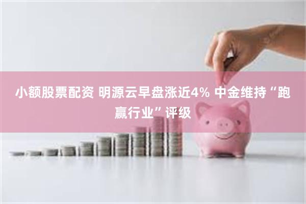 小额股票配资 明源云早盘涨近4% 中金维持“跑赢行业”评级