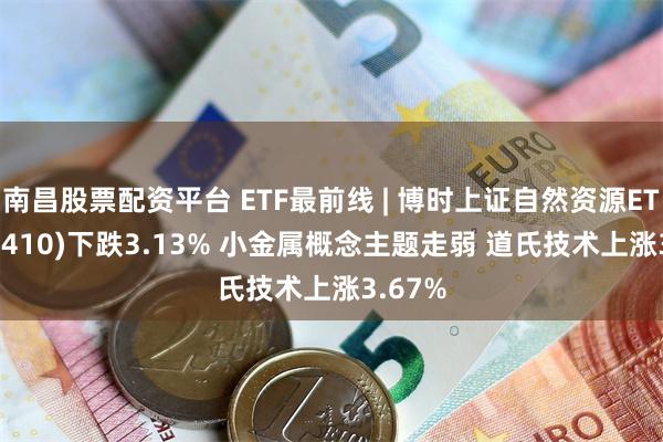 南昌股票配资平台 ETF最前线 | 博时上证自然资源ETF(510410)下跌3.13% 小金属概念主题走弱 道氏技术上涨3.67%