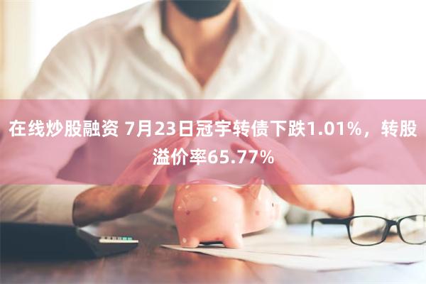 在线炒股融资 7月23日冠宇转债下跌1.01%，转股溢价率65.77%