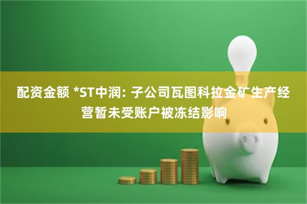 配资金额 *ST中润: 子公司瓦图科拉金矿生产经营暂未受账户被冻结影响