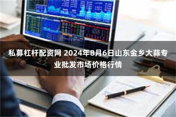 私募杠杆配资网 2024年8月6日山东金乡大蒜专业批发市场价格行情