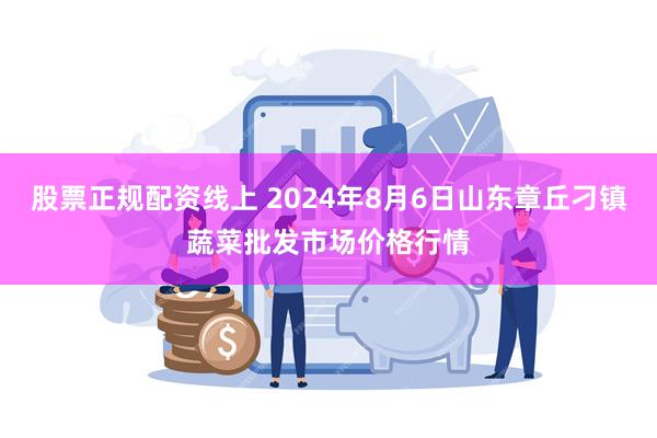 股票正规配资线上 2024年8月6日山东章丘刁镇蔬菜批发市场价格行情