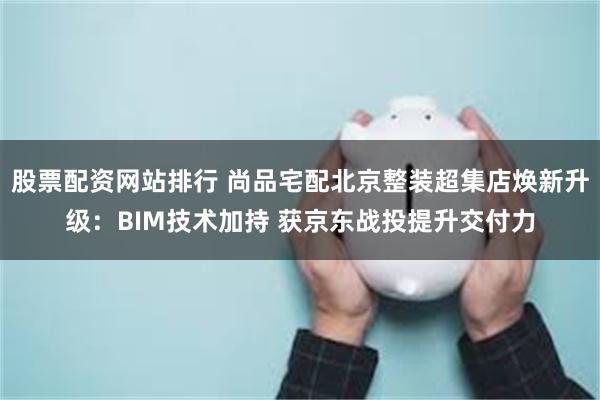 股票配资网站排行 尚品宅配北京整装超集店焕新升级：BIM技术加持 获京东战投提升交付力