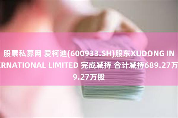 股票私募网 爱柯迪(600933.SH)股东XUDONG INTERNATIONAL LIMITED 完成减持 合计减持689.27万股