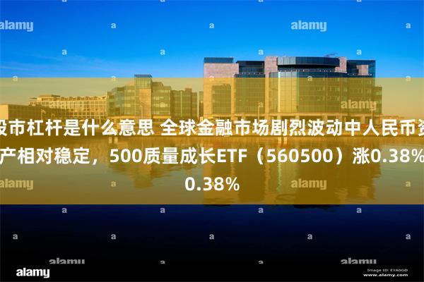 股市杠杆是什么意思 全球金融市场剧烈波动中人民币资产相对稳定，500质量成长ETF（560500）涨0.38%