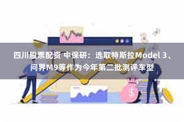 四川股票配资 中保研：选取特斯拉Model 3、问界M9等作为今年第二批测评车型