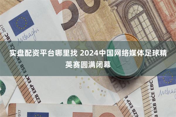 实盘配资平台哪里找 2024中国网络媒体足球精英赛圆满闭幕