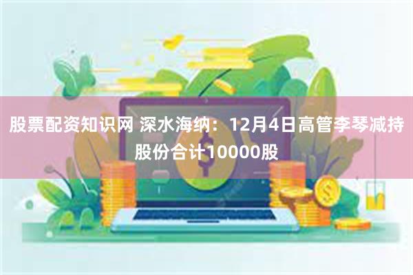 股票配资知识网 深水海纳：12月4日高管李琴减持股份合计10000股