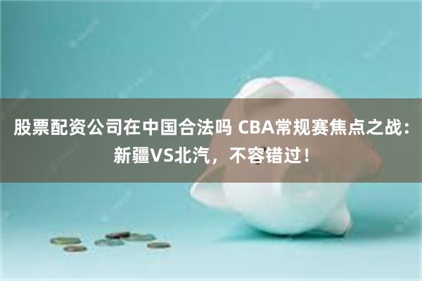 股票配资公司在中国合法吗 CBA常规赛焦点之战：新疆VS北汽，不容错过！