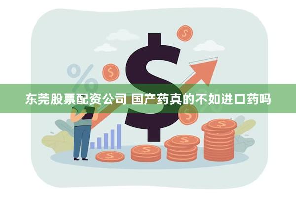 东莞股票配资公司 国产药真的不如进口药吗