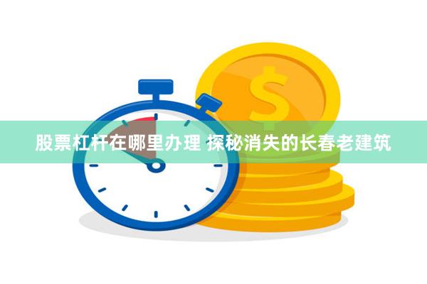 股票杠杆在哪里办理 探秘消失的长春老建筑