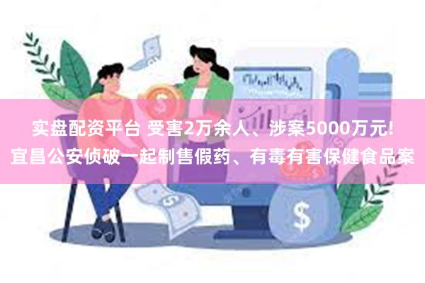 实盘配资平台 受害2万余人、涉案5000万元!宜昌公安侦破一起制售假药、有毒有害保健食品案