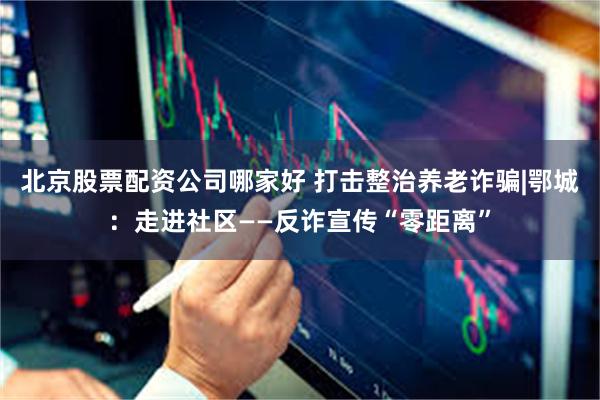 北京股票配资公司哪家好 打击整治养老诈骗|鄂城：走进社区——反诈宣传“零距离”